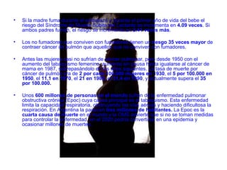 Si la madre fuma durante el embarazo y durante el primer año de vida del bebe el riesgo del S índrome de  M uerte  S úbita del  L actante  se incrementa en  4.09 veces . Si ambos padres fuman, el riesgo se incrementa en  2.41 veces más .  Los no fumadores que conviven con fumadores tienen un  riesgo 35 veces mayor  de contraer cáncer de pulmón que aquellos que no conviven con fumadores.  Antes las mujeres casi no sufrían de cáncer pulmonar, pero desde 1950 con el aumento del tabaquismo femenino, aumenta sin pausa hasta igualarse al cáncer de mama en 1987, sobrepasándolo en los años siguientes .  La tasa de muerte por cáncer de pulmón era de  2 por cada 100.000 mujeres en 1930 , el  5 por 100.000 en 1950 , el  11,1 en 1970 , el  21 en 1980,  el  31,4 en 1990 , y actualmente supera el  35 por 100.000.    Unos  600 millones de personas en el mundo  sufren de la enfermedad pulmonar obstructiva crónica (Epoc) cuya causa principal es el tabaquismo. Esta enfermedad limita la capacidad respiratoria, obstruyendo las vías aéreas y haciendo dificultosa la respiración. En Argentina la padecen  tres millones de habitantes.  La Epoc es la  cuarta causa de muerte  en el mundo y la OMS advierte que si no se toman medidas para controlar la enfermedad, en el 2020 podría convertirse en una epidemia y ocasionar millones de muertes. 