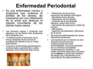 Enfermedad Periodontal  Es una enfermedad crónica y progresiva que ocasiona la pérdida de los dientes. Se caracteriza por una inflamación de la encía que destruye el soporte circundante de los dientes hasta caerse.  Los primeros signos y síntomas que aparecen en las fases más tempranas de la gingivitis son:  - Enrojecimiento e hinchazón de la encía, sangrado de las encías al cepillarse los dientes o de un modo espontáneo. Cuando la enfermedad periodontal ha evolucionado a periodontitis, suelen aparecer otros síntomas tales como: - Retracción de las encías, sensación de dientes más largos. - Movilidad de los dientes. - Separación de los dientes. - Aumento de la sensibilidad dentaria, sobre todo al frío. - Sensación de quemazón y dolor de encías. - Mal aliento. - Aparición de abscesos y flemones en la encía. Se trata de enfermedades de causa infecciosa bacteriana.  Las bacterias por si mismas no son capaces de provocar las consecuencias de estas enfermedades, sino que necesitan de un individuo susceptible ( predisposición genética ) y un medio ambiente adecuado ( factores como  tabaco  y stress son factores de riesgo muy importantes en la colonización de estas bacterias ). 