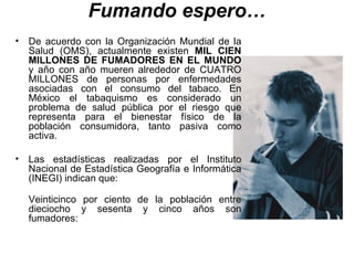 Fumando espero… De acuerdo con la Organización Mundial de la Salud (OMS), actualmente existen  MIL CIEN MILLONES DE FUMADORES EN EL MUNDO  y año con año mueren alrededor de CUATRO MILLONES de personas por enfermedades asociadas con el consumo del tabaco. En México el tabaquismo es considerado un problema de salud pública por el riesgo que representa para el bienestar físico de la población consumidora, tanto pasiva como activa. Las estadísticas realizadas por el Instituto Nacional de Estadística Geografía e Informática (INEGI) indican que: Veinticinco por ciento de la población entre dieciocho y sesenta y cinco años son fumadores: 
