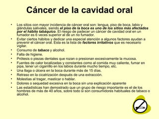 Cáncer de la cavidad oral Los sitios con mayor incidencia de cáncer oral son: lengua, piso de boca, labio y glándulas salivales, siendo  el piso de la boca es uno de los sitios más afectados por el hábito tabáquico . El riesgo de padecer un cáncer de cavidad oral en un fumador es 6 veces superior al de un no fumador. Evitar ciertos hábitos y dedicar una especial atención a algunos factores ayudan a prevenir el cáncer oral. Esta es la lista de  factores irritativos  que es necesario vigilar.  Consumo de  tabaco  y alcohol.  Falta de higiene.  Prótesis o piezas dentales que rozan o presionan excesivamente la mucosa.  Fuentes de calor localizadas y constantes como al comida muy caliente, fumar en pipa, tener un cigarrillo en los labios durante mucho tiempo, etc.  Una llaga o úlcera en la boca durante más de 15 días.   Retraso en la cicatrización después de una extracción.  Molestias al tragar, masticar o hablar.  Dolores o sequedad excesiva en la boca sin una explicación aparente  Las estadísticas han demostrado que un grupo de riesgo importante es el de los hombres de más de 40 años, sobre todo si son consumidores habituales de tabaco o alcohol.  