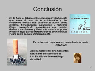 Conclusión En la boca el tabaco actúa con agresividad puesto que suma el calor de la combustión y  los elementos tóxicos que contiene el humo, como nicotina, benzopirenos, alquitranes y radicales libres; produciendo leucoplasias que pueden derivar a carcinomas y llevar a la muerte en pocos meses o dejar graves deformaciones en mandíbula y cara como secuela del tratamiento .  Es tu decisión dejarlo o no, la mía fue informarte. ¡GRACIAS! Atte: E. Celeste Medina Cervantes Estudiante 5to Semestre de  Lic. En Médico Estomatólogo  de la UAA. *(* 