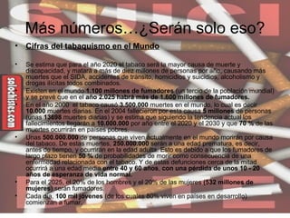 Más números…¿Serán solo eso? Cifras del tabaquismo en el Mundo Se estima que para el año 2020 el tabaco será la mayor causa de muerte y discapacidad, y matará a más de diez millones de personas por año, causando más muertes que el SIDA, accidentes de tránsito, homicidios y suicidios, alcoholismo y drogas ilícitas todos combinados.  Existen en el mundo  1.100 millones de fumadores  (un tercio de la población mundial) y se prevé que en el  año 2.025 habrá más de 1.600 millones de fumadores.  En el año 2000  el tabaco causó  3.500.000  muertes en el mundo, lo cual es decir  10.000  muertes diarias. En el 2004 fallecieron por esta causa  5 millones  de personas (unas  13698  muertes diarias) y se estima que siguiendo la tendencia actual los fallecimientos llegarán a  10.000.000  por año entre el 2020 y el 2030 y que  70 %  de las muertes ocurrirán en países pobres.  Unas  500.000.000  de personas que viven actualmente en el mundo morirán por causa del tabaco. De estas muertes,  250.000.000  serán a una edad prematura, es decir, antes de tiempo, y ocurrirán en la edad adulta. Esto es debido a que los fumadores de largo plazo tienen  50 %  de probabilidades de morir como consecuencia de una enfermedad relacionada con el tabaco. Y de estas defunciones cerca de la mitad ocurrirá a una edad media  entre 40 y 60 años ,  con una pérdida de unos 10 - 20 años de esperanza de vida normal.   Para el 2025, el 20% de los hombres y el 20% de las mujeres  (532 millones de mujeres ) serán fumadores.  Cada día,  100 mil jóvenes  (de los cuales 80% viven en países en desarrollo) comienzan a fumar.  
