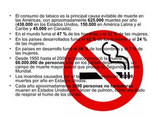 El consumo de tabaco es la principal causa evitable de muerte en las Américas, con aproximadamente  625.000  muertes por año ( 430.000  en los Estados Unidos,  150.000  en América Latina y el Caribe y  45.000  en Canadá).  En el mundo fuma el  47 %  de los hombres y el  12 %  de las mujeres. En los países desarrollados fuma el  42 %  de los hombres y el  24 %  de las mujeres. En países en desarrollo fuma el  48 %  de los hombres y el  7 %  de las mujeres.  Desde 1950 hasta el 2000 el tabaco provocó la muerte de  60.000.000 de personas  sólo en los países desarrollados, un campo de muerte mayor que el que produjo la Segunda Guerra Mundial.  Los incendios causados por el tabaquismo producen  25.000  muertes por año en Estados Unidos.  Cada año aproximadamente  3000 personas no fumadoras  mueren en Estados Unidos por cáncer de pulmón, como resultado de respirar el humo de los demás.  