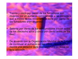 Treinta y cinco por ciento de los fumadores son mujeres (es un aumento considerable si se considera que a inicios de los noventa sólo doce por ciento de los fumadores eran mujeres): Setenta por ciento de los consumidores inician antes de los dieciocho años y cinco por ciento antes de los diez:   De acuerdo con la Organización Mundial de la Salud, de continuar el aumento en las cifras, para el 2010 morirá una persona cada tres segundos a causa de esta adicción. 