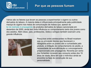 Por que as pessoas fumam Vários são os fatores que levam as pessoas a experimentar o cigarro ou outros derivados do tabaco. A maioria delas é influenciada principalmente pela publicidade maciça do cigarro nos meios de comunicação de massa que, apesar da  lei de restrição à propaganda  de produtos derivados do tabaco sancionada em dezembro de 2000, ainda tem forte influência no comportamento tanto dos jovens como dos adultos. Além disso, pais, professores, ídolos e amigos também exercem uma grande influência. Pesquisas entre adolescentes no Brasil mostram que os principais fatores que favorecem o tabagismo entre os jovens são a curiosidade pelo produto, a imitação do comportamento do adulto, a necessidade de auto-afirmação e o encorajamento proporcionado pela propaganda. Noventa por cento dos fumantes iniciaram seu consumo antes dos 19 anos de idade, faixa em que o indivíduo ainda se encontra na fase de construção de sua personalidade.  