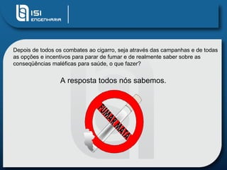 Depois de todos os combates ao cigarro, seja através das campanhas e de todas as opções e incentivos para parar de fumar e de realmente saber sobre as conseqüências maléficas para saúde, o que fazer?  A resposta todos nós sabemos.  