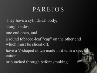 They have a cylindrical body,
straight sides,
one end open, and
a round tobacco-leaf "cap" on the other end
which must be sliced off,
have a V-shaped notch made in it with a special
cutter,
or punched through before smoking.
PAREJOS
 