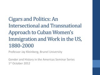 Cigars and Politics: An
Intersectional and Transnational
Approach to Cuban Women’s
Immigration and Work in the US,
1880-2000
Professor Jay Kleinberg, Brunel University

Gender and History in the Americas Seminar Series
1st October 2012
 