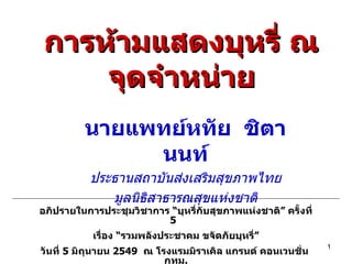 การห้ามแสดงบุหรี่ ณ จุดจำหน่าย นายแพทย์หทัย  ชิตานนท์ ประธานสถาบันส่งเสริมสุขภาพไทย มูลนิธิสาธารณสุขแห่งชาติ อภิปรายในการประชุมวิชาการ “บุหรี่กับสุขภาพแห่งชาติ” ครั้งที่  5  เรื่อง “รวมพลังประชาคม ขจัดภัยบุหรี่” วันที่  5  มิถุนายน  2549  ณ โรงแรมมิราเคิล แกรนด์ คอนเวนชั่น  กทม . 