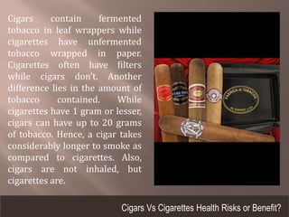 Cigars contain fermented
tobacco in leaf wrappers while
cigarettes have unfermented
tobacco wrapped in paper.
Cigarettes often have filters
while cigars don’t. Another
difference lies in the amount of
tobacco contained. While
cigarettes have 1 gram or lesser,
cigars can have up to 20 grams
of tobacco. Hence, a cigar takes
considerably longer to smoke as
compared to cigarettes. Also,
cigars are not inhaled, but
cigarettes are.
Cigars Vs Cigarettes Health Risks or Benefit?
 
