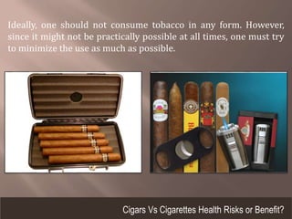 Ideally, one should not consume tobacco in any form. However,
since it might not be practically possible at all times, one must try
to minimize the use as much as possible.
Cigars Vs Cigarettes Health Risks or Benefit?
 