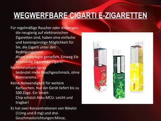 WEGWERFBARE CIGARTI E-ZIGARETTEN
Für regelmäßige Raucher oder diejenigen,
   die neugierig auf elektronischen
   Zigaretten sind, haben eine einfache
   und kostengünstige Möglichkeit für
   Sie, die Cigarti unter den
   Bedingungenvon
   Ihnen auferlegte genießen. Einweg Ele
   ktronische Zigaretten Cigarti!
Nichtmetallisch-Spray
   bedeutet mehr Rauchgeschmack, ohne
   Brennaroma..
Keine Notwendigkeit für weitere
   Kartuschen. Nur ein Gerät liefert bis zu
   500 Züge. Ein Smart-
   Chip schützt Akku MCU. Leicht und
   tragbar!
Es hat zwei Konzentrationen von Nikotin
   (11mg und 8 mg) und drei
   Geschmacksrichtungen:Minze,
 