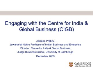 Engaging with the Centre for India & Global Business (CIGB) Jaideep Prabhu Jawaharlal Nehru Professor of Indian Business and Enterprise Director, Centre for India & Global Business  Judge Business School, University of Cambridge December 2009 
