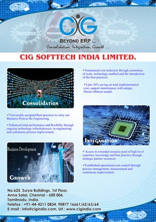 CIG SOFTTECH INDIA LIMITED.
No.625, Surya Buildings, 1st Floor,No.625, Surya Buildings, 1st Floor,
Anna Salai, Chennai - 600 006.Anna Salai, Chennai - 600 006.
Tamilnadu, India.Tamilnadu, India.
Telefax : +91-44-4211 0834, 90877 16661/62/63/64Telefax : +91-44-4211 0834, 90877 16661/62/63/64
E-mail : info@cigindia.com, Url : www.cigindia.comE-mail : info@cigindia.com, Url : www.cigindia.com
No.625, Surya Buildings, 1st Floor,
Anna Salai, Chennai - 600 006.
Tamilnadu, India.
Telefax : +91-44-4211 0834, 90877 16661/62/63/64
E-mail : info@cigindia.com, Url : www.cigindia.com
Integaration
Consolidation
Growth
Guaranteed cost reduction through economiesGuaranteed cost reduction through economies
of scale, technology enabled and the introductionof scale, technology enabled and the introduction
of the best practicesof the best practices
Guaranteed cost reduction through economies
of scale, technology enabled and the introduction
of the best practices
Upto 30% saving on total implementationUpto 30% saving on total implementation
cost, support maintenance with unique,cost, support maintenance with unique,
Onsite offshore model.Onsite offshore model.
Upto 30% saving on total implementation
cost, support maintenance with unique,
Onsite offshore model.
Universally accepted Best practices to carry ourUniversally accepted Best practices to carry our
Business Process Re Engineering,Business Process Re Engineering,
Universally accepted Best practices to carry our
Business Process Re Engineering,
Enhanced total performance and exibility throughEnhanced total performance and exibility through
ongoing technology refresh,process, re-engineeringongoing technology refresh,process, re-engineering
and continuous process improvement.and continuous process improvement.
Enhanced total performance and exibility through
ongoing technology refresh,process, re-engineering
and continuous process improvement.
Access to extended resource pool of high levelAccess to extended resource pool of high level
expertise, knowledge and best practice throughexpertise, knowledge and best practice through
strategic partner resources.strategic partner resources.
Access to extended resource pool of high level
expertise, knowledge and best practice through
strategic partner resources.
Established operational cost control throughEstablished operational cost control through
process management, measurement andprocess management, measurement and
continuous improvement.continuous improvement.
Established operational cost control through
process management, measurement and
continuous improvement.
 