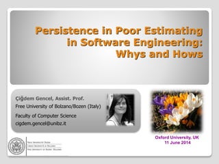 Persistence in Poor Estimating
in Software Engineering:
Whys and Hows
Çiğdem Gencel, Assist. Prof.
Free University of Bolzano/Bozen (Italy)
Faculty of Computer Science
cigdem.gencel@unibz.it
Oxford University, UK
11 June 2014
 