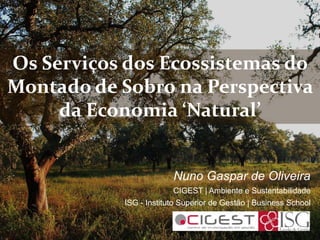 Os Serviços dos Ecossistemas do
Montado de Sobro na Perspectiva
da Economia ‘Natural’
Nuno Gaspar de Oliveira
CIGEST | Ambiente e Sustentabilidade
ISG - Instituto Superior de Gestão | Business School
 