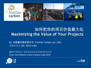 如何把你的项目价值最大化
Maximizing the Value of Your Projects
By: 英国碳先锋有限公司 Frontier Carbon Ltd. (UK)
乐健宏先生 (Mr. Kevin Lok)
2010中国绿色产业和绿色经济高科技国际博览会
China International Green Industry Expo 2010
 