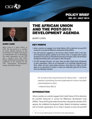 POLICY BRIEF 
NO. 45 JULY 2014 
THE AFRICAN UNION 
AND THE POST-2015 
DEVELOPMENT AGENDA 
BARRY CARIN 
KEY POINTS 
• African countries are engaged at the United Nations (UN) to determine the post-2015 
framework to succeed the Millennium Development Goals (MDGs). 
• This brief examines suggestions in the Common African Position (CAP) on the post- 
2015 development agenda, published by the African Union. It compares them to goals 
developed by the Centre for International Governance Innovation (CIGI) with the Korean 
Development Institute (KDI), and to goals in other UN reports. 
• The CAP advocates 29 goals—too many. Some are either already being championed 
by other organizations, others are not measurable or not universally supported across 
Africa. Others will never receive global consensus. Using these four criteria, the CAP 
goals can be streamlined to produce 5 unique and measurable goals that the African 
Union can effectively champion. 
We, the heads of state and government of the African Union … reiterate the 
importance of prioritizing structural transformation for inclusive and people-centred 
development in Africa. 
—(African Union, 2014, 2) 
INTRODUCTION 
African countries are currently engaged at the United Nations (UN) to determine 
the post-2015 framework to succeed the Millennium Development Goals 
(MDGs).1 The post-2015 goals matter because they will guide the priorities of UN 
agencies, the multilateral development banks, bilateral development assistance 
and civil society organizations. It is in Africa’s interests to ensure the post-2015 
1 See www.un.org/millenniumgoals/ for information on the original eight goals. 
BARRY CARIN 
Barry Carin is a senior fellow at 
CIGI. He has served in a number 
of senior official positions in the 
Government of Canada and played 
an instrumental role in developing 
the initial arguments for the G20 
and a leader’s level G20. Barry 
brings institutional knowledge and 
experience to his research on the 
G20, international development, 
energy and climate change. 
 