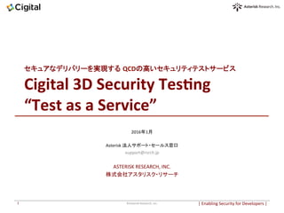 セキュアなデリバリーを実現する QCDの高いセキュリティテストサービス	
Cigital	3D	Security	Tes3ng	
“Test	as	a	Service”		
	
2016年1月	
	
Asterisk	法人サポート・セールス窓口	
support@rsrch.jp	
	
ASTERISK	RESEARCH,	INC.	
株式会社アスタリスク・リサーチ	
|	Enabling	Security	for	Developers	|		©Asterisk	Research,	Inc.	1	
 