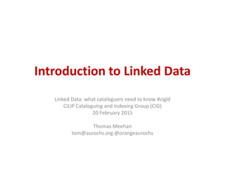 Introduction to Linked Data
Linked Data: what cataloguers need to know #cigld
CILIP Cataloguing and Indexing Group (CIG)
20 February 2015
Thomas Meehan
tom@aurochs.org @orangeaurochs
 