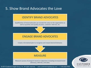 MEASURE
Measure success of program based on objectives including increased brand
advocacy, referrals, and sales.
ENGAGE BRAND ADVOCATES
Create a formalized plan to recognize and reward desired behavior.
IDENTIFY BRAND ADVOCATES
Qualification of brand advocate can include the value to the organization as
well as quantity and quality of posts, customer referrals, etc.
5. Show Brand Advocates the Love
© Customer Insight Group, Inc. All rights reserved. * www.customerinsightgroup.com • +1 303.422.9758
 