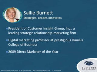 Sallie Burnett
Strategist. Leader. Innovator.
© Customer Insight Group, Inc. All rights reserved. * www.customerinsightgroup.com • +1 303.422.9758
President of Customer Insight Group, Inc., a
leading strategic relationship-marketing firm
Digital marketing professor at prestigious Daniels
College of Business
2009 Direct Marketer of the Year
 