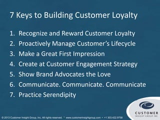 7 Keys to Building Customer Loyalty
1. Recognize and Reward Customer Loyalty
2. Proactively Manage Customer’s Lifecycle
3. Make a Great First Impression
4. Create at Customer Engagement Strategy
5. Show Brand Advocates the Love
6. Communicate. Communicate. Communicate
7. Practice Serendipity
© Customer Insight Group, Inc. All rights reserved. * www.customerinsightgroup.com • +1 303.422.9758
 