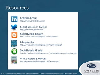 Resources
Social Media Library
http://www.customerinsightgroup.com/loyaltyblog
Infographics
http://www.customerinsightgroup.com/loyalty-infograph
SallieBurnett on Twitter
http://twitter.com/sallieburnett
LinkedIn Group
http://linkd.in/LinkedInDiscussion
Social Media Grader
http://www.customerinsightgroup.com/marketinglibrary/social-media-grader
White Papers & eBooks
http://www.customerinsightgroup.com/white-papers
 