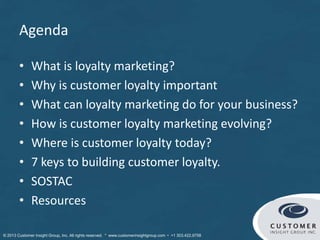 Agenda
• What is loyalty marketing?
• Why is customer loyalty important
• What can loyalty marketing do for your business?
• How is customer loyalty marketing evolving?
• Where is customer loyalty today?
• 7 keys to building customer loyalty.
• SOSTAC
• Resources
 