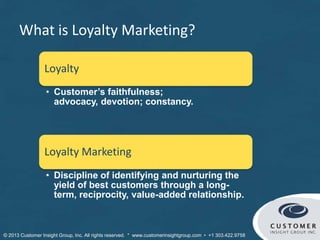What is Loyalty Marketing?
Loyalty
• Customer’s faithfulness; advocacy,
devotion; constancy.
Loyalty Marketing
• Discipline of identifying and nurturing the
yield of best customers through a long-
term, reciprocity, value-added relationship.
© Customer Insight Group, Inc. All rights reserved. * www.customerinsightgroup.com • +1 303.422.9758
 