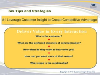 Six Tips and Strategies #1 Leverage Customer Insight to Create Competitive Advantage Who is the customer?  + What are the preferred channels of communication? + How often do they want to hear from you?  + How can you meet more of their needs?  + What stage is the relationship? Deliver Value in Every Interaction Copyright    2010 Customer Insight Group, Inc.   