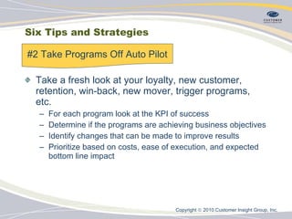 Six Tips and Strategies Take a fresh look at your loyalty, new customer, retention, win-back, new mover, trigger programs, etc. For each program look at the KPI of success Determine if the programs are achieving business objectives Identify changes that can be made to improve results Prioritize based on costs, ease of execution, and expected bottom line impact #2 Take Programs Off Auto Pilot Copyright    2010 Customer Insight Group, Inc.   
