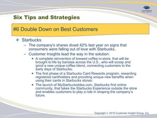 Starbucks The company's shares dived 42% last year on signs that consumers were falling out of love with Starbucks.  Customer Insights lead the way in the solution: A complete reinvention of brewed coffee in-store, that will be brought to life by baristas across the U.S., who will scoop and grind a new unique coffee blend, connecting customers to the early days of Starbucks; The first phase of a Starbucks Card Rewards program, rewarding registered cardholders and providing unique new benefits when using their cards in Starbucks stores; The launch of MyStarbucksIdea.com, Starbucks first online community, that takes the Starbucks Experience outside the store and enables customers to play a role in shaping the company’s future. #6 Double Down on Best Customers  Six Tips and Strategies Copyright    2010 Customer Insight Group, Inc.   