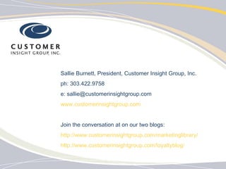 Sallie Burnett, President, Customer Insight Group, Inc. ph: 303.422.9758 e: sallie@customerinsightgroup.com www.customerinsightgroup.com Join the conversation at on our two blogs: http://www.customerinsightgroup.com/marketinglibrary/ http://www.customerinsightgroup.com/loyaltyblog/ 