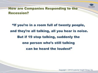 How are Companies Responding to the Recession? “ If you’re in a room full of twenty people,  and they’re all talking, all you hear is noise. But if 19 stop talking, suddenly the  one person who’s still talking  can be heard the loudest” Copyright    2010 Customer Insight Group, Inc.   