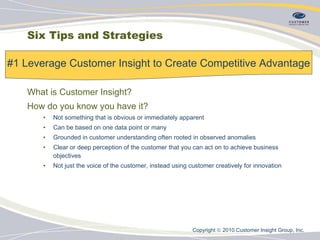 Six Tips and Strategies What is Customer Insight? How do you know you have it? Not something that is obvious or immediately apparent Can be based on one data point or many Grounded in customer understanding often rooted in observed anomalies Clear or deep perception of the customer that you can act on to achieve business objectives Not just the voice of the customer, instead using customer creatively for innovation #1 Leverage Customer Insight to Create Competitive Advantage Copyright    2010 Customer Insight Group, Inc.   
