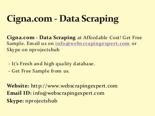 Cigna.com - Data Scraping at Affordable Cost! Get Free
Sample. Email us on info@webscrapingexpert.com or
Skype on nprojectshub
- It’s Fresh and high quality database.
- Get Free Sample from us.
Website: http://www.webscrapingexpert.com
Email ID: info@webscrapingexpert.com
Skype: nprojectshub
 