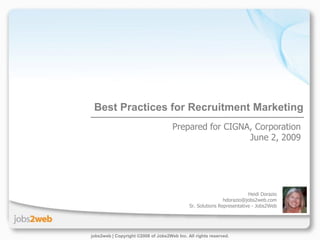 Best Practices for Recruitment Marketing
                                     Prepared for CIGNA, Corporation
                                                       June 2, 2009




                                                                        Heidi Dorazio
                                                             hdorazio@jobs2web.com
                                             Sr. Solutions Representative - Jobs2Web




jobs2web | Copyright ©2008 of Jobs2Web Inc. All rights reserved.
 