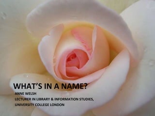 WHAT’S IN A NAME? ANNE WELSH LECTURER IN LIBRARY & INFORMATION STUDIES,  UNIVERSITY COLLEGE LONDON 