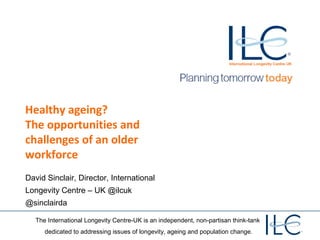 The International Longevity Centre-UK is an independent, non-partisan think-tank
dedicated to addressing issues of longevity, ageing and population change.
Healthy ageing?
The opportunities and
challenges of an older
workforce
David Sinclair, Director, International
Longevity Centre – UK @ilcuk
@sinclairda
 