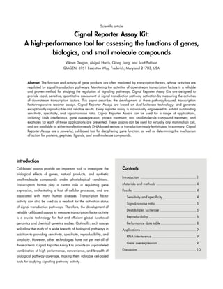 Scientific article

Cignal Reporter Assay Kit:
A high-performance tool for assessing the functions of genes,
biologics, and small molecule compounds
Vikram Devgan, Abigail Harris, Qiong Jiang, and Scott Pattison
QIAGEN, 6951 Executive Way, Frederick, Maryland 21703, USA

Abstract: The function and activity of gene products are often mediated by transcription factors, whose activities are
regulated by signal transduction pathways. Monitoring the activities of downstream transcription factors is a reliable
and proven method for studying the regulation of signaling pathways. Cignal Reporter Assay Kits are designed to
provide rapid, sensitive, quantitative assessment of signal transduction pathway activation by measuring the activities
of downstream transcription factors. This paper describes the development of these pathway-focused, transcription
factor-responsive reporter assays. Cignal Reporter Assays are based on dual-luciferase technology, and generate
exceptionally reproducible and reliable results. Every reporter assay is individually engineered to exhibit outstanding
sensitivity, specificity, and signal-to-noise ratio. Cignal Reporter Assays can be used for a range of applications,
including RNA interference, gene overexpression, protein treatment, and small-molecule compound treatment, and
examples for each of these applications are presented. These assays can be used for virtually any mammalian cell,
and are available as either transfection-ready DNA-based vectors or transduction-ready lentiviruses. In summary, Cignal
Reporter Assays are a powerful, cell-based tool for deciphering gene function, as well as determining the mechanism
of action for proteins, peptides, ligands, and small-molecule compounds.

Introduction
Cell-based assays provide an important tool to investigate the
biological effects of genes, natural products, and synthetic
small-molecule compounds under physiological conditions.

Contents
Introduction ........................................................ 1

Transcription factors play a central role in regulating gene

Materials and methods ........................................ 4

expression, orchestrating a host of cellular processes, and are

Results ............................................................... 4

associated with many human diseases. Transcription factor

Sensitivity and specificity.................................. 4

activity can also be used as a readout for the activation status
of signal transduction pathways. Therefore, the development of
reliable cell-based assays to measure transcription factor activity

Signal-to-noise ratio......................................... 5
Destabilized luciferase..................................... 5

is a crucial technology for fast and efficient global functional

Reproducibility................................................ 6

genomics and chemical genetics studies. Optimally, such assays

Performance data table.................................... 8

will allow the study of a wide breadth of biological pathways in

Applications........................................................ 9

addition to providing sensitivity, specificity, reproducibility, and
simplicity. However, other technologies have not yet met all of
these criteria. Cignal Reporter Assay Kits provide an unparalleled
combination of high performance, convenience, and breadth of
biological pathway coverage, making them valuable cell-based
tools for studying signaling pathway activity.

RNA interference............................................. 9
Gene overexpression....................................... 9
Discussion........................................................... 10

 