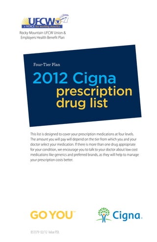 Rocky Mountain UFCW Union &
 Employers Health Benefit Plan




         Four-Tier Plan



        2012 Cigna
                          prescription
                          drug list

       This list is designed to cover your prescription medications at four levels.
       The amount you will pay will depend on the tier from which you and your
       doctor select your medication. If there is more than one drug appropriate
       for your condition, we encourage you to talk to your doctor about low cost
       medications like generics and preferred brands, as they will help to manage
       your prescription costs better.




       853379 02/12 Value PDL
 