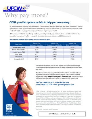 Why pay more?
           CIGNA provides options on labs to help you save money.
            As two of the nation’s largest labs, Laboratory Corporation of America (LabCorp) and Quest Diagnostics (Quest)
            offer a broad range of quality laboratory and pathology services at thousands of service centers nationwide, and
            work with CIGNA on programs designed to help you improve your health.
            When you have lab tests at LabCorp or Quest you will generally pay less than if you have lab work done at a
            hospital or your doctor’s office – even if the hospital or doctor participates in CIGNA’s network.

            Here are some examples of the average costs for common lab tests:

                                                 Average Cost                          Average Cost                                   Average Cost
                      Description
                                             LabCorp & Quest Labs                 Outpatient Hospital Labs                        Other Outpatient Labs
                 General Health Panel               $22.62                                     $165.73                                       $77.28
                Blood Cell Count (CBC)               $5.65                                      $37.78                                       $13.31
                 Prostate Screen (PSA)              $13.85                                      $67.40                                       $32.07
                      Strep Throat                   $7.71                                      $33.79                                       $19.75
                      Cholesterol                    $3.00                                      $19.91                                        $8.39
                   Hemoglobin A1C                    $7.05                                      $47.57                                       $18.64



                                                      The next time you need to have lab tests, talk with your doctor about choosing a
                                                      CIGNA-preferred national lab. Most doctors are willing to use the lab that best meets
                                                      your needs.

                                                      If you have questions about our preferred laboratory network or want to find a lab
                                                      in your area, just call the number on the back of your CIGNA ID card or search the
                                                      provider directory on www.myCIGNA.com or www.cigna.com. You can also contact
                                                      LabCorp or Quest directly by phone or find the nearest location to you online:

                                                      LabCorp 1.888.522.2677 I www.labcorp.com
                                                      Quest 1.800.377.7220 I www.questdiagnostics.com


                                                      “CIGNA”, “CIGNA.com”, “ myCIGNA.com” and the “Tree of Life” logo are registered service marks of CIGNA
                                                      Intellectual Property, Inc., licensed for use by CIGNA Corporation and its operating subsidiaries. All products and
                                                      services are provided exclusively by such operating subsidiaries and not by CIGNA Corporation. Such operating
                                                      subsidiaries include Connecticut General Life Insurance Company (CGLIC), CIGNA Health and Life Insurance
                                                      Company (CHLIC), and HMO or service company subsidiaries of CIGNA Health Corporation and CIGNA Dental
                                                      Health, Inc. In Arizona, HMO plans are offered by CIGNA HealthCare of Arizona, Inc. In California, HMO plans are
                                                      offered by CIGNA HealthCare of California, Inc. In Connecticut, HMO plans are offered by CIGNA HealthCare of
                                                      Connecticut, Inc. In North Carolina, HMO plans are offered by CIGNA HealthCare of North Carolina, Inc. All other
                                                      medical plans in these states are insured or administered by CGLIC or CHLIC. All models are used for illustrative
                                                      purposes only.

                                                      © 2011 CIGNA. Some content provided under license

     821631 b 01/11                                                                   OFFICIAL UNION NOTICE
821631 07/08 © 2008 CIGNA
 