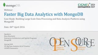 CIGNEX Datamatics Confidential www.cignex.com
Webinar:
Faster Big Data Analytics with MongoDB
Case Study: Building Large Scale Data Processing and Data Analysis Platform using
MongoDB
Date: 06th April 2016
Speakers:
Buzz Moschetti
Enterprise Architecture and Special Programs
MongoDB
Anurag Seth
VP, Big Data Analytics & IoT Practice
CIGNEX Datamatics
 