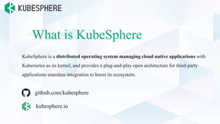 What is KubeSphere
KubeSphere is a distributed operating system managing cloud native applications with
Kubernetes as its kernel, and provides a plug-and-play open architecture for third-party
applications seamless integration to boost its ecosystem.
kubesphere.io
github.com/kubesphere
 
