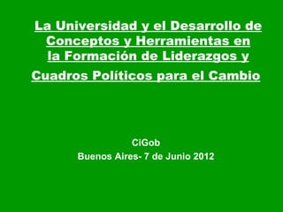 La Universidad y el Desarrollo de
 Conceptos y Herramientas en
  la Formación de Liderazgos y
Cuadros Políticos para el Cambio




                 CiGob
      Buenos Aires- 7 de Junio 2012
 