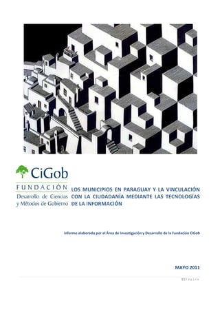 LOS MUNICIPIOS EN PARAGUAY Y LA VINCULACIÓN
    CON LA CIUDADANÍA MEDIANTE LAS TECNOLOGÍAS
    DE LA INFORMACIÓN




Informe elaborado por el Área de Investigación y Desarrollo de la Fundación CiGob




                                                                  MAYO 2011

                                                                      1|P á g i n a
 