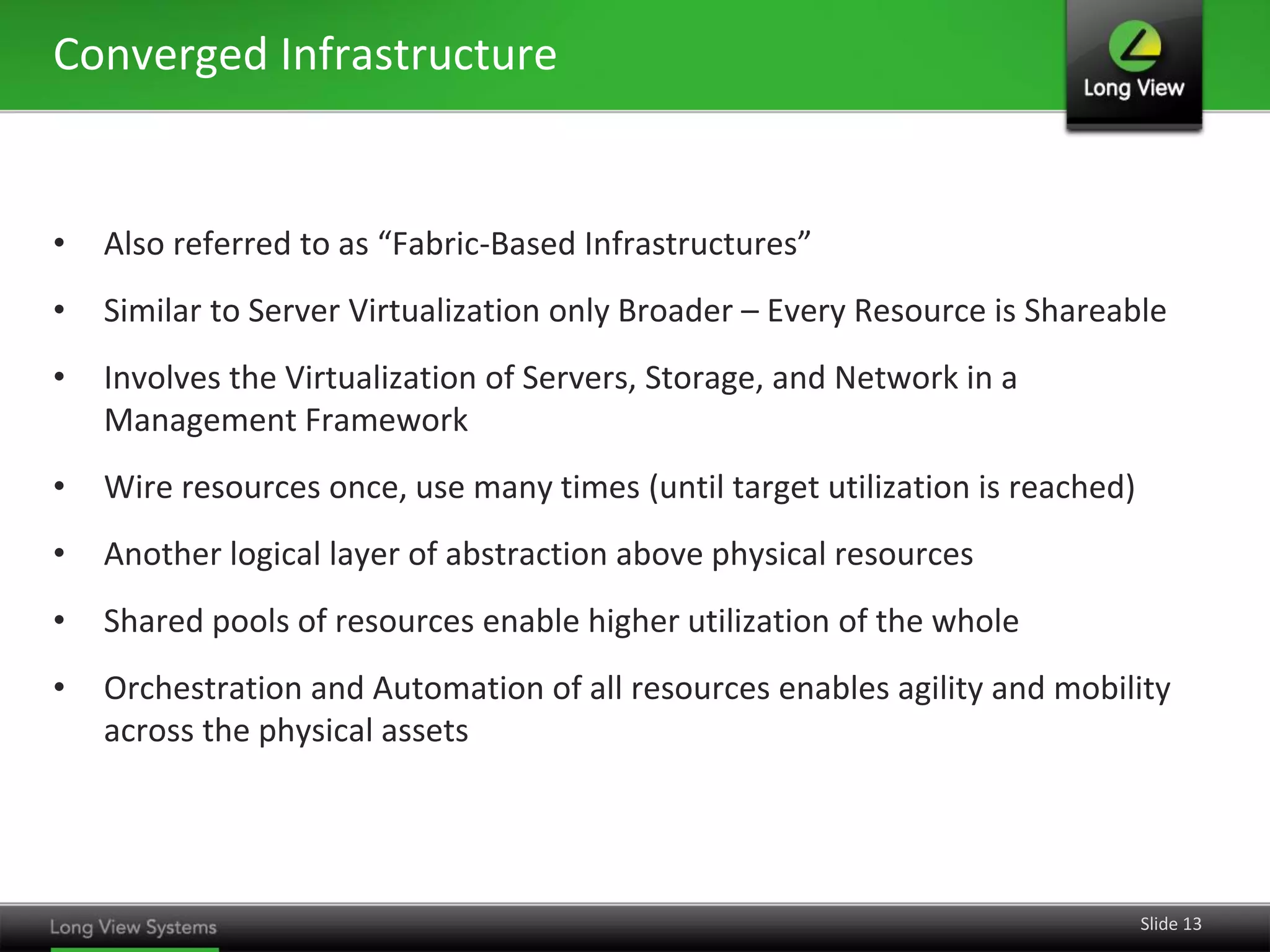 Converged Infrastructure


•   Also referred to as “Fabric-Based Infrastructures”
•   Similar to Server Virtualization only Broader – Every Resource is Shareable
•   Involves the Virtualization of Servers, Storage, and Network in a
    Management Framework
•   Wire resources once, use many times (until target utilization is reached)
•   Another logical layer of abstraction above physical resources
•   Shared pools of resources enable higher utilization of the whole
•   Orchestration and Automation of all resources enables agility and mobility
    across the physical assets




                                                                                Slide 13
 
