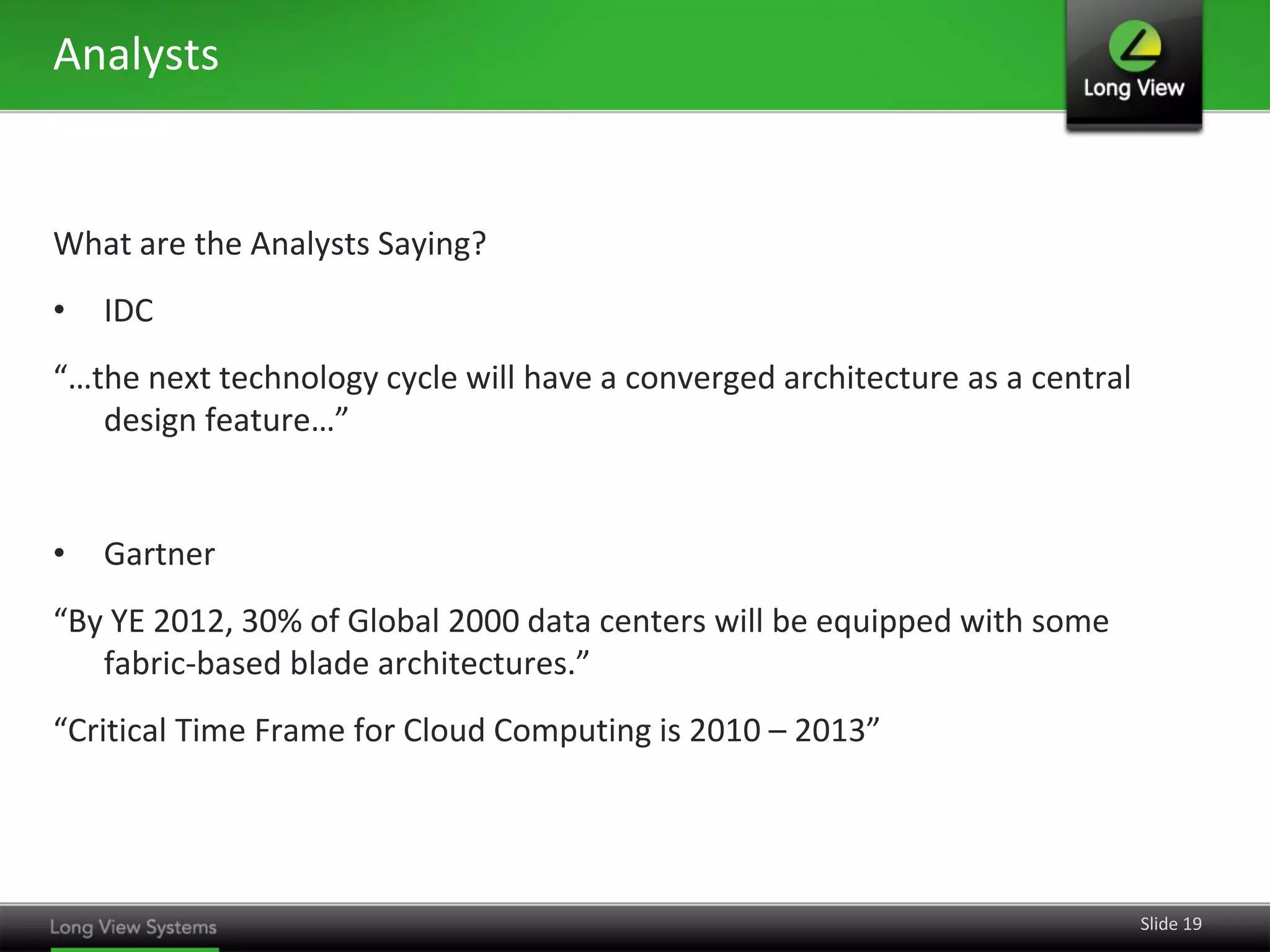 Analysts


What are the Analysts Saying?
•   IDC
“…the next technology cycle will have a converged architecture as a central
   design feature…”


•   Gartner
“By YE 2012, 30% of Global 2000 data centers will be equipped with some
   fabric-based blade architectures.”
“Critical Time Frame for Cloud Computing is 2010 – 2013”




                                                                              Slide 19
 