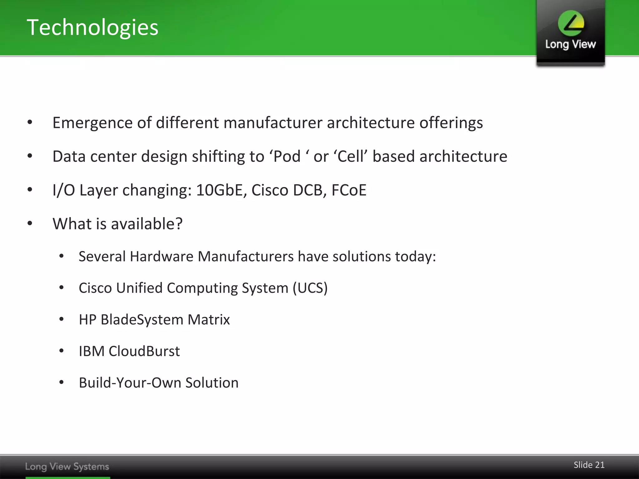 Technologies


•   Emergence of different manufacturer architecture offerings
•   Data center design shifting to ‘Pod ‘ or ‘Cell’ based architecture
•   I/O Layer changing: 10GbE, Cisco DCB, FCoE
•   What is available?
    • Several Hardware Manufacturers have solutions today:
    • Cisco Unified Computing System (UCS)
    • HP BladeSystem Matrix
    • IBM CloudBurst
    • Build-Your-Own Solution




                                                                         Slide 21
 